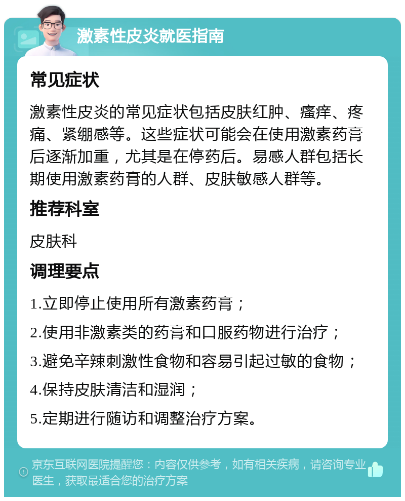 激素性皮炎就医指南 常见症状 激素性皮炎的常见症状包括皮肤红肿、瘙痒、疼痛、紧绷感等。这些症状可能会在使用激素药膏后逐渐加重，尤其是在停药后。易感人群包括长期使用激素药膏的人群、皮肤敏感人群等。 推荐科室 皮肤科 调理要点 1.立即停止使用所有激素药膏； 2.使用非激素类的药膏和口服药物进行治疗； 3.避免辛辣刺激性食物和容易引起过敏的食物； 4.保持皮肤清洁和湿润； 5.定期进行随访和调整治疗方案。