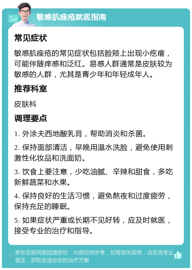 敏感肌痤疮就医指南 常见症状 敏感肌痤疮的常见症状包括脸颊上出现小疙瘩，可能伴随痒感和泛红。易感人群通常是皮肤较为敏感的人群，尤其是青少年和年轻成年人。 推荐科室 皮肤科 调理要点 1. 外涂夫西地酸乳膏，帮助消炎和杀菌。 2. 保持面部清洁，早晚用温水洗脸，避免使用刺激性化妆品和洗面奶。 3. 饮食上要注意，少吃油腻、辛辣和甜食，多吃新鲜蔬菜和水果。 4. 保持良好的生活习惯，避免熬夜和过度疲劳，保持充足的睡眠。 5. 如果症状严重或长期不见好转，应及时就医，接受专业的治疗和指导。