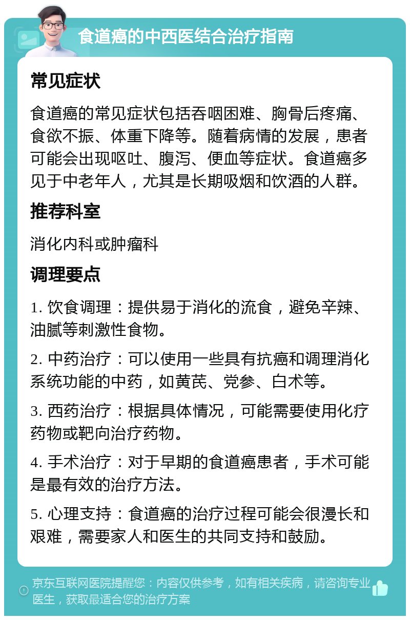 食道癌的中西医结合治疗指南 常见症状 食道癌的常见症状包括吞咽困难、胸骨后疼痛、食欲不振、体重下降等。随着病情的发展，患者可能会出现呕吐、腹泻、便血等症状。食道癌多见于中老年人，尤其是长期吸烟和饮酒的人群。 推荐科室 消化内科或肿瘤科 调理要点 1. 饮食调理：提供易于消化的流食，避免辛辣、油腻等刺激性食物。 2. 中药治疗：可以使用一些具有抗癌和调理消化系统功能的中药，如黄芪、党参、白术等。 3. 西药治疗：根据具体情况，可能需要使用化疗药物或靶向治疗药物。 4. 手术治疗：对于早期的食道癌患者，手术可能是最有效的治疗方法。 5. 心理支持：食道癌的治疗过程可能会很漫长和艰难，需要家人和医生的共同支持和鼓励。