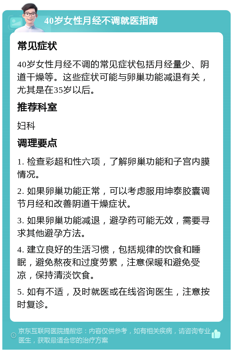 40岁女性月经不调就医指南 常见症状 40岁女性月经不调的常见症状包括月经量少、阴道干燥等。这些症状可能与卵巢功能减退有关，尤其是在35岁以后。 推荐科室 妇科 调理要点 1. 检查彩超和性六项，了解卵巢功能和子宫内膜情况。 2. 如果卵巢功能正常，可以考虑服用坤泰胶囊调节月经和改善阴道干燥症状。 3. 如果卵巢功能减退，避孕药可能无效，需要寻求其他避孕方法。 4. 建立良好的生活习惯，包括规律的饮食和睡眠，避免熬夜和过度劳累，注意保暖和避免受凉，保持清淡饮食。 5. 如有不适，及时就医或在线咨询医生，注意按时复诊。