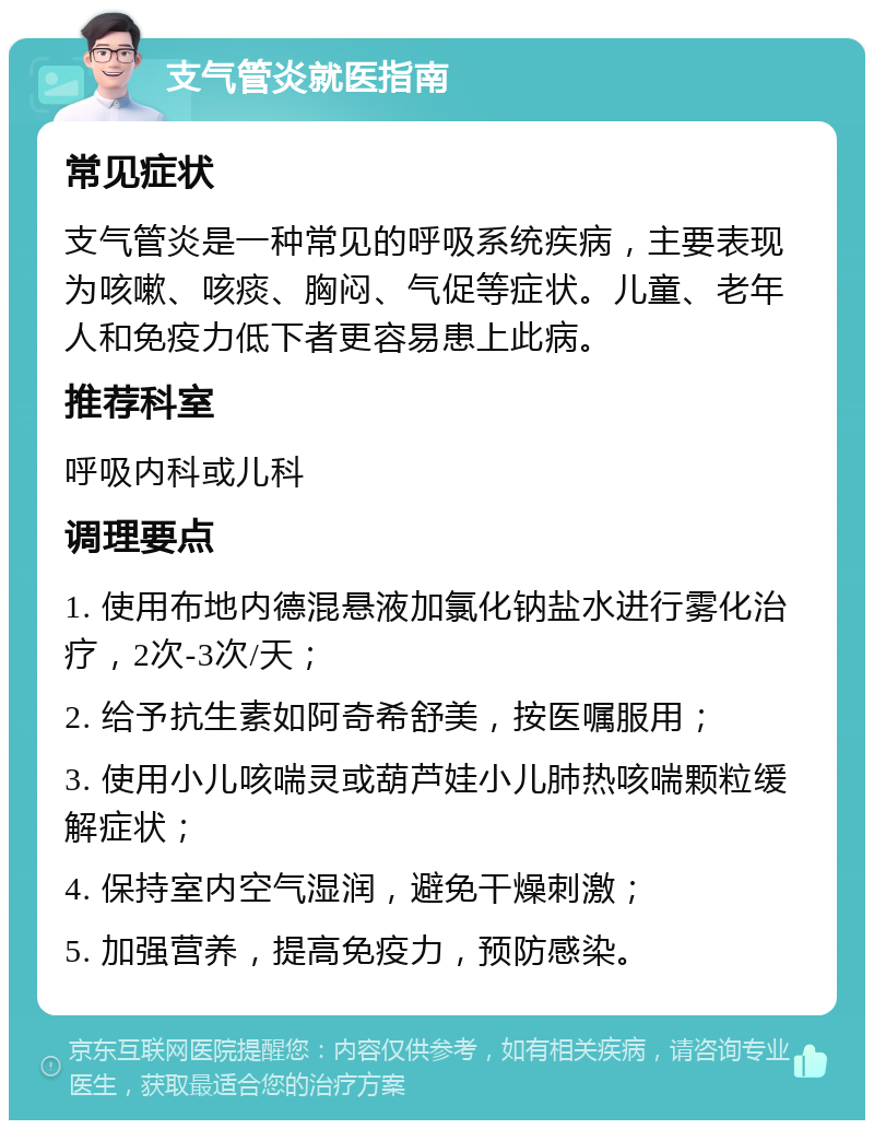 支气管炎就医指南 常见症状 支气管炎是一种常见的呼吸系统疾病，主要表现为咳嗽、咳痰、胸闷、气促等症状。儿童、老年人和免疫力低下者更容易患上此病。 推荐科室 呼吸内科或儿科 调理要点 1. 使用布地内德混悬液加氯化钠盐水进行雾化治疗，2次-3次/天； 2. 给予抗生素如阿奇希舒美，按医嘱服用； 3. 使用小儿咳喘灵或葫芦娃小儿肺热咳喘颗粒缓解症状； 4. 保持室内空气湿润，避免干燥刺激； 5. 加强营养，提高免疫力，预防感染。