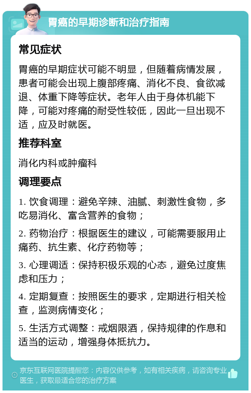 胃癌的早期诊断和治疗指南 常见症状 胃癌的早期症状可能不明显，但随着病情发展，患者可能会出现上腹部疼痛、消化不良、食欲减退、体重下降等症状。老年人由于身体机能下降，可能对疼痛的耐受性较低，因此一旦出现不适，应及时就医。 推荐科室 消化内科或肿瘤科 调理要点 1. 饮食调理：避免辛辣、油腻、刺激性食物，多吃易消化、富含营养的食物； 2. 药物治疗：根据医生的建议，可能需要服用止痛药、抗生素、化疗药物等； 3. 心理调适：保持积极乐观的心态，避免过度焦虑和压力； 4. 定期复查：按照医生的要求，定期进行相关检查，监测病情变化； 5. 生活方式调整：戒烟限酒，保持规律的作息和适当的运动，增强身体抵抗力。