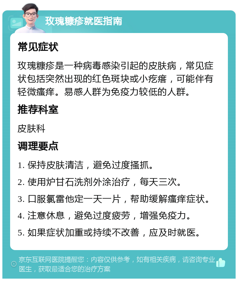 玫瑰糠疹就医指南 常见症状 玫瑰糠疹是一种病毒感染引起的皮肤病，常见症状包括突然出现的红色斑块或小疙瘩，可能伴有轻微瘙痒。易感人群为免疫力较低的人群。 推荐科室 皮肤科 调理要点 1. 保持皮肤清洁，避免过度搔抓。 2. 使用炉甘石洗剂外涂治疗，每天三次。 3. 口服氯雷他定一天一片，帮助缓解瘙痒症状。 4. 注意休息，避免过度疲劳，增强免疫力。 5. 如果症状加重或持续不改善，应及时就医。