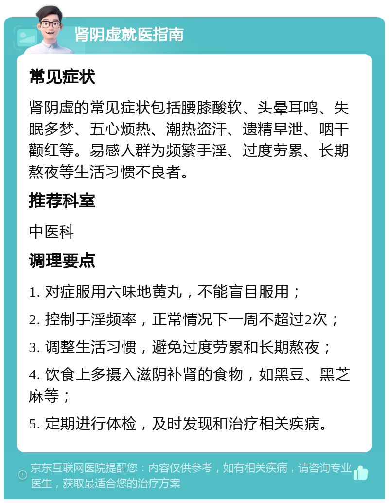 肾阴虚就医指南 常见症状 肾阴虚的常见症状包括腰膝酸软、头晕耳鸣、失眠多梦、五心烦热、潮热盗汗、遗精早泄、咽干颧红等。易感人群为频繁手淫、过度劳累、长期熬夜等生活习惯不良者。 推荐科室 中医科 调理要点 1. 对症服用六味地黄丸，不能盲目服用； 2. 控制手淫频率，正常情况下一周不超过2次； 3. 调整生活习惯，避免过度劳累和长期熬夜； 4. 饮食上多摄入滋阴补肾的食物，如黑豆、黑芝麻等； 5. 定期进行体检，及时发现和治疗相关疾病。