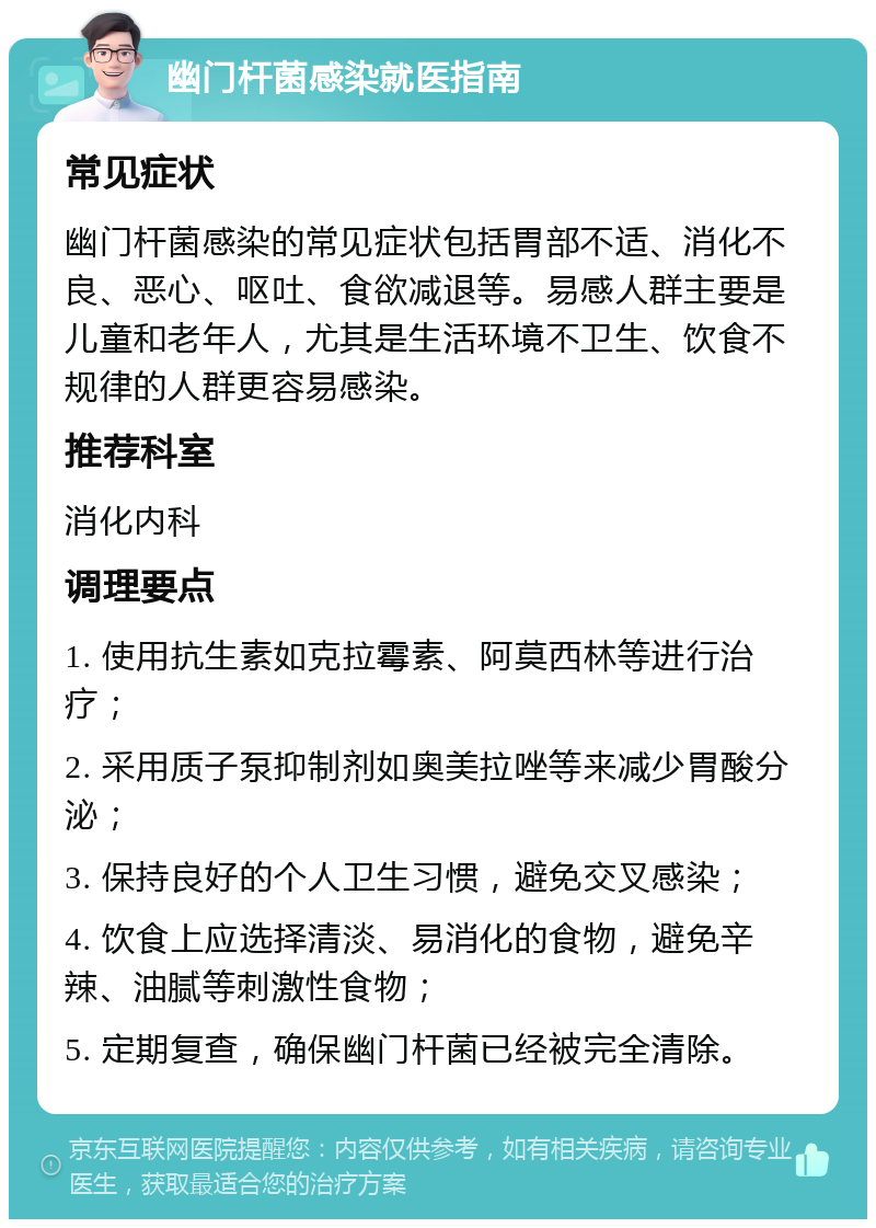 幽门杆菌感染就医指南 常见症状 幽门杆菌感染的常见症状包括胃部不适、消化不良、恶心、呕吐、食欲减退等。易感人群主要是儿童和老年人，尤其是生活环境不卫生、饮食不规律的人群更容易感染。 推荐科室 消化内科 调理要点 1. 使用抗生素如克拉霉素、阿莫西林等进行治疗； 2. 采用质子泵抑制剂如奥美拉唑等来减少胃酸分泌； 3. 保持良好的个人卫生习惯，避免交叉感染； 4. 饮食上应选择清淡、易消化的食物，避免辛辣、油腻等刺激性食物； 5. 定期复查，确保幽门杆菌已经被完全清除。