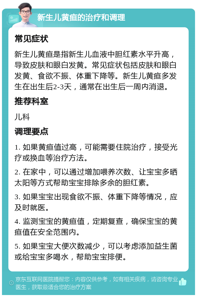 新生儿黄疸的治疗和调理 常见症状 新生儿黄疸是指新生儿血液中胆红素水平升高，导致皮肤和眼白发黄。常见症状包括皮肤和眼白发黄、食欲不振、体重下降等。新生儿黄疸多发生在出生后2-3天，通常在出生后一周内消退。 推荐科室 儿科 调理要点 1. 如果黄疸值过高，可能需要住院治疗，接受光疗或换血等治疗方法。 2. 在家中，可以通过增加喂养次数、让宝宝多晒太阳等方式帮助宝宝排除多余的胆红素。 3. 如果宝宝出现食欲不振、体重下降等情况，应及时就医。 4. 监测宝宝的黄疸值，定期复查，确保宝宝的黄疸值在安全范围内。 5. 如果宝宝大便次数减少，可以考虑添加益生菌或给宝宝多喝水，帮助宝宝排便。