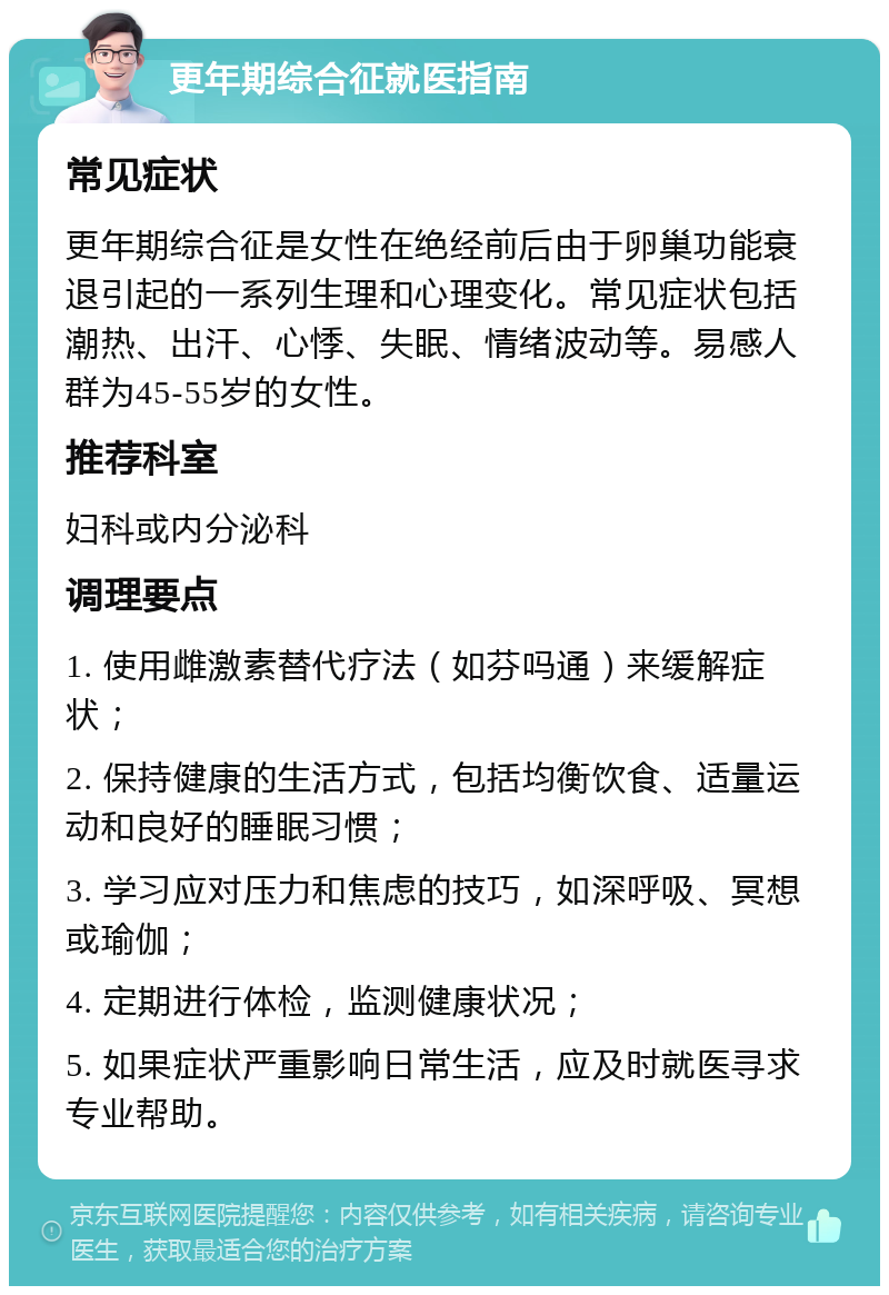 更年期综合征就医指南 常见症状 更年期综合征是女性在绝经前后由于卵巢功能衰退引起的一系列生理和心理变化。常见症状包括潮热、出汗、心悸、失眠、情绪波动等。易感人群为45-55岁的女性。 推荐科室 妇科或内分泌科 调理要点 1. 使用雌激素替代疗法（如芬吗通）来缓解症状； 2. 保持健康的生活方式，包括均衡饮食、适量运动和良好的睡眠习惯； 3. 学习应对压力和焦虑的技巧，如深呼吸、冥想或瑜伽； 4. 定期进行体检，监测健康状况； 5. 如果症状严重影响日常生活，应及时就医寻求专业帮助。