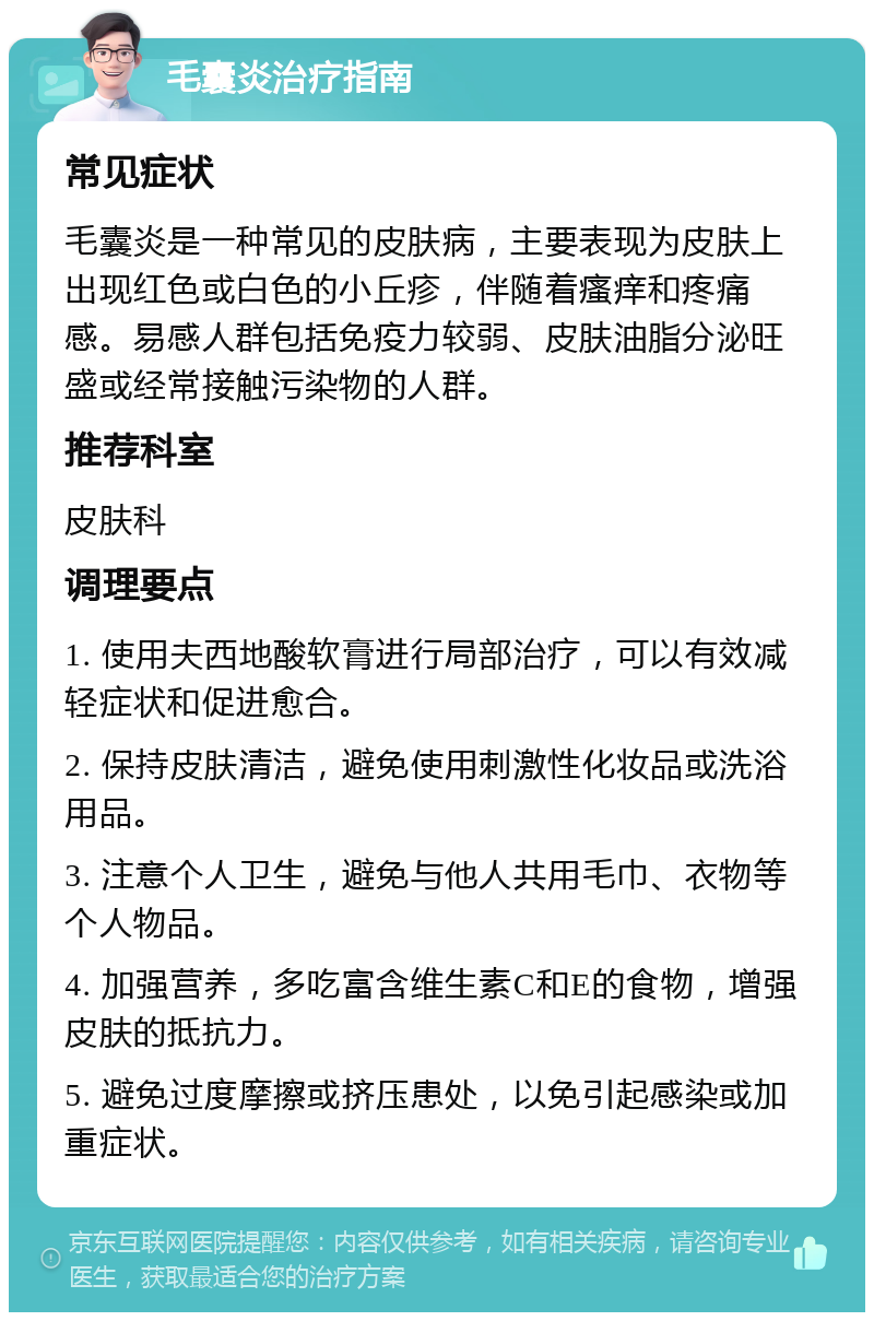 毛囊炎治疗指南 常见症状 毛囊炎是一种常见的皮肤病，主要表现为皮肤上出现红色或白色的小丘疹，伴随着瘙痒和疼痛感。易感人群包括免疫力较弱、皮肤油脂分泌旺盛或经常接触污染物的人群。 推荐科室 皮肤科 调理要点 1. 使用夫西地酸软膏进行局部治疗，可以有效减轻症状和促进愈合。 2. 保持皮肤清洁，避免使用刺激性化妆品或洗浴用品。 3. 注意个人卫生，避免与他人共用毛巾、衣物等个人物品。 4. 加强营养，多吃富含维生素C和E的食物，增强皮肤的抵抗力。 5. 避免过度摩擦或挤压患处，以免引起感染或加重症状。