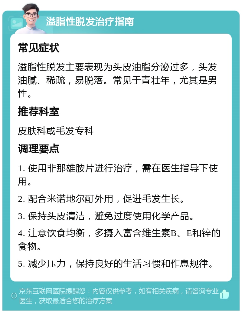 溢脂性脱发治疗指南 常见症状 溢脂性脱发主要表现为头皮油脂分泌过多，头发油腻、稀疏，易脱落。常见于青壮年，尤其是男性。 推荐科室 皮肤科或毛发专科 调理要点 1. 使用非那雄胺片进行治疗，需在医生指导下使用。 2. 配合米诺地尔酊外用，促进毛发生长。 3. 保持头皮清洁，避免过度使用化学产品。 4. 注意饮食均衡，多摄入富含维生素B、E和锌的食物。 5. 减少压力，保持良好的生活习惯和作息规律。