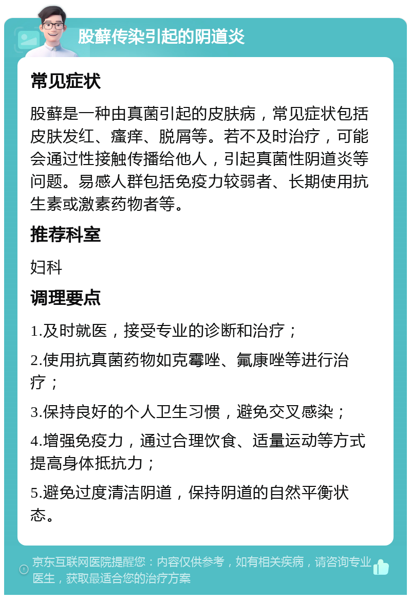 股藓传染引起的阴道炎 常见症状 股藓是一种由真菌引起的皮肤病，常见症状包括皮肤发红、瘙痒、脱屑等。若不及时治疗，可能会通过性接触传播给他人，引起真菌性阴道炎等问题。易感人群包括免疫力较弱者、长期使用抗生素或激素药物者等。 推荐科室 妇科 调理要点 1.及时就医，接受专业的诊断和治疗； 2.使用抗真菌药物如克霉唑、氟康唑等进行治疗； 3.保持良好的个人卫生习惯，避免交叉感染； 4.增强免疫力，通过合理饮食、适量运动等方式提高身体抵抗力； 5.避免过度清洁阴道，保持阴道的自然平衡状态。