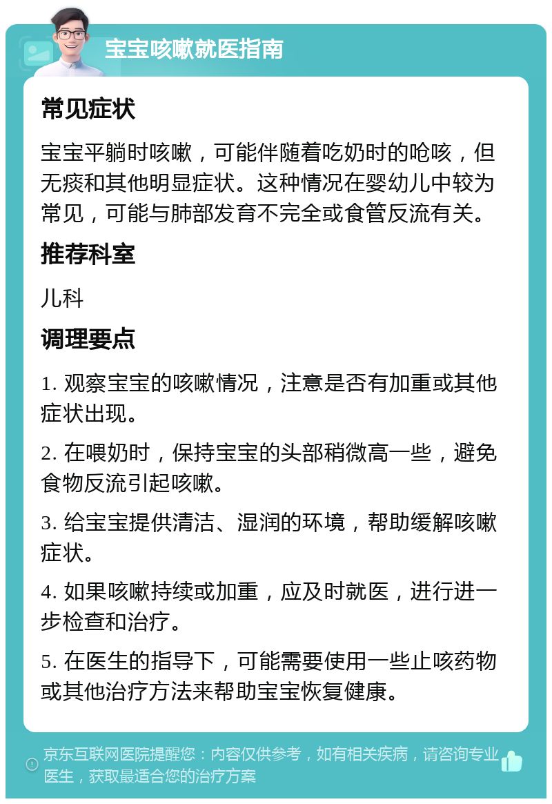 宝宝咳嗽就医指南 常见症状 宝宝平躺时咳嗽，可能伴随着吃奶时的呛咳，但无痰和其他明显症状。这种情况在婴幼儿中较为常见，可能与肺部发育不完全或食管反流有关。 推荐科室 儿科 调理要点 1. 观察宝宝的咳嗽情况，注意是否有加重或其他症状出现。 2. 在喂奶时，保持宝宝的头部稍微高一些，避免食物反流引起咳嗽。 3. 给宝宝提供清洁、湿润的环境，帮助缓解咳嗽症状。 4. 如果咳嗽持续或加重，应及时就医，进行进一步检查和治疗。 5. 在医生的指导下，可能需要使用一些止咳药物或其他治疗方法来帮助宝宝恢复健康。