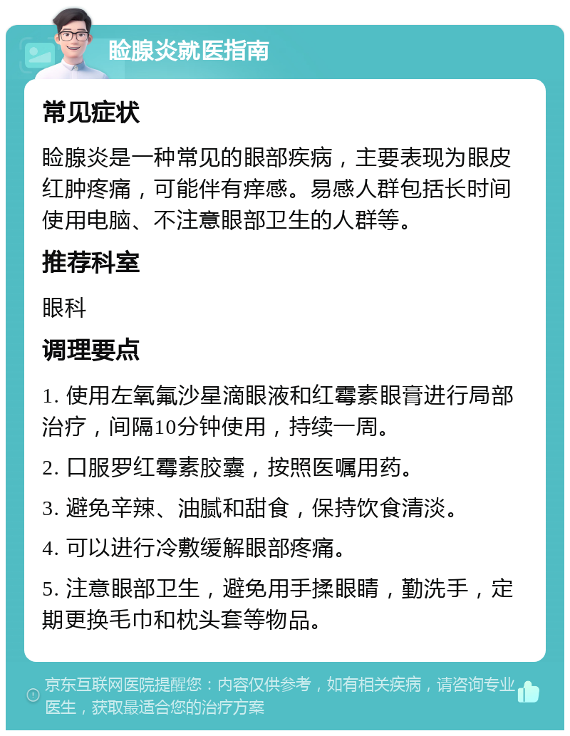 睑腺炎就医指南 常见症状 睑腺炎是一种常见的眼部疾病，主要表现为眼皮红肿疼痛，可能伴有痒感。易感人群包括长时间使用电脑、不注意眼部卫生的人群等。 推荐科室 眼科 调理要点 1. 使用左氧氟沙星滴眼液和红霉素眼膏进行局部治疗，间隔10分钟使用，持续一周。 2. 口服罗红霉素胶囊，按照医嘱用药。 3. 避免辛辣、油腻和甜食，保持饮食清淡。 4. 可以进行冷敷缓解眼部疼痛。 5. 注意眼部卫生，避免用手揉眼睛，勤洗手，定期更换毛巾和枕头套等物品。