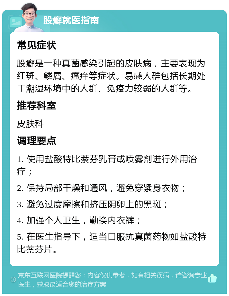 股癣就医指南 常见症状 股癣是一种真菌感染引起的皮肤病，主要表现为红斑、鳞屑、瘙痒等症状。易感人群包括长期处于潮湿环境中的人群、免疫力较弱的人群等。 推荐科室 皮肤科 调理要点 1. 使用盐酸特比萘芬乳膏或喷雾剂进行外用治疗； 2. 保持局部干燥和通风，避免穿紧身衣物； 3. 避免过度摩擦和挤压阴卵上的黑斑； 4. 加强个人卫生，勤换内衣裤； 5. 在医生指导下，适当口服抗真菌药物如盐酸特比萘芬片。