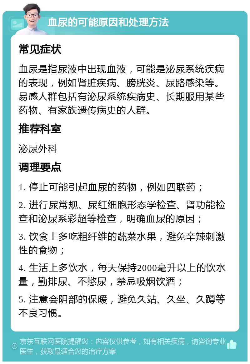 血尿的可能原因和处理方法 常见症状 血尿是指尿液中出现血液，可能是泌尿系统疾病的表现，例如肾脏疾病、膀胱炎、尿路感染等。易感人群包括有泌尿系统疾病史、长期服用某些药物、有家族遗传病史的人群。 推荐科室 泌尿外科 调理要点 1. 停止可能引起血尿的药物，例如四联药； 2. 进行尿常规、尿红细胞形态学检查、肾功能检查和泌尿系彩超等检查，明确血尿的原因； 3. 饮食上多吃粗纤维的蔬菜水果，避免辛辣刺激性的食物； 4. 生活上多饮水，每天保持2000毫升以上的饮水量，勤排尿、不憋尿，禁忌吸烟饮酒； 5. 注意会阴部的保暖，避免久站、久坐、久蹲等不良习惯。