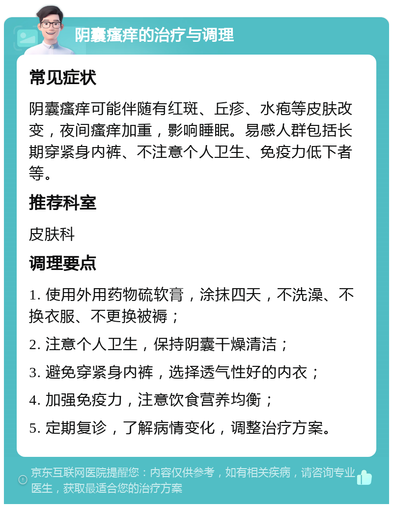 阴囊瘙痒的治疗与调理 常见症状 阴囊瘙痒可能伴随有红斑、丘疹、水疱等皮肤改变，夜间瘙痒加重，影响睡眠。易感人群包括长期穿紧身内裤、不注意个人卫生、免疫力低下者等。 推荐科室 皮肤科 调理要点 1. 使用外用药物硫软膏，涂抹四天，不洗澡、不换衣服、不更换被褥； 2. 注意个人卫生，保持阴囊干燥清洁； 3. 避免穿紧身内裤，选择透气性好的内衣； 4. 加强免疫力，注意饮食营养均衡； 5. 定期复诊，了解病情变化，调整治疗方案。