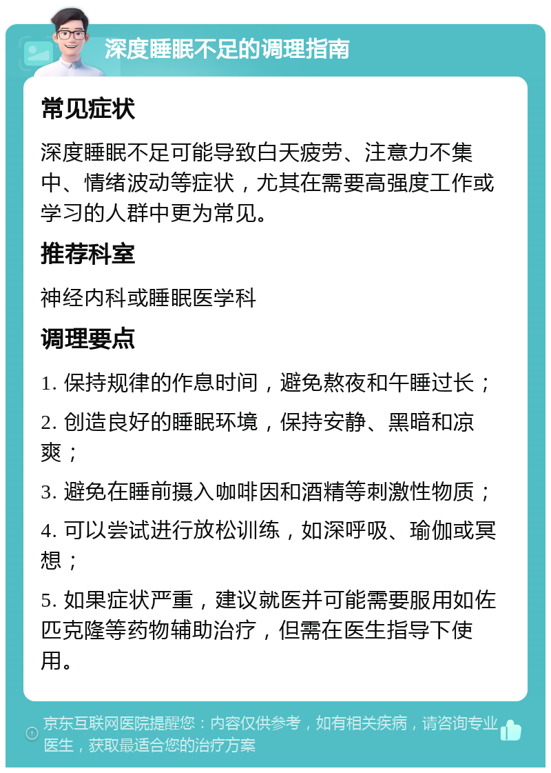 深度睡眠不足的调理指南 常见症状 深度睡眠不足可能导致白天疲劳、注意力不集中、情绪波动等症状，尤其在需要高强度工作或学习的人群中更为常见。 推荐科室 神经内科或睡眠医学科 调理要点 1. 保持规律的作息时间，避免熬夜和午睡过长； 2. 创造良好的睡眠环境，保持安静、黑暗和凉爽； 3. 避免在睡前摄入咖啡因和酒精等刺激性物质； 4. 可以尝试进行放松训练，如深呼吸、瑜伽或冥想； 5. 如果症状严重，建议就医并可能需要服用如佐匹克隆等药物辅助治疗，但需在医生指导下使用。