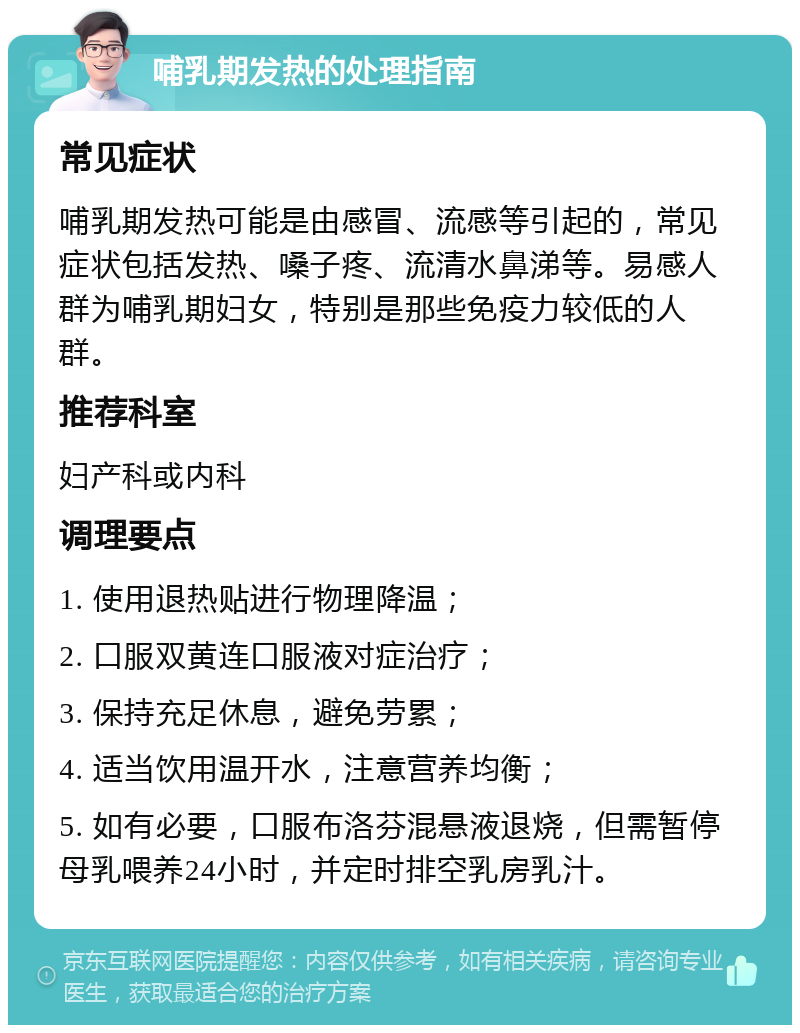 哺乳期发热的处理指南 常见症状 哺乳期发热可能是由感冒、流感等引起的，常见症状包括发热、嗓子疼、流清水鼻涕等。易感人群为哺乳期妇女，特别是那些免疫力较低的人群。 推荐科室 妇产科或内科 调理要点 1. 使用退热贴进行物理降温； 2. 口服双黄连口服液对症治疗； 3. 保持充足休息，避免劳累； 4. 适当饮用温开水，注意营养均衡； 5. 如有必要，口服布洛芬混悬液退烧，但需暂停母乳喂养24小时，并定时排空乳房乳汁。