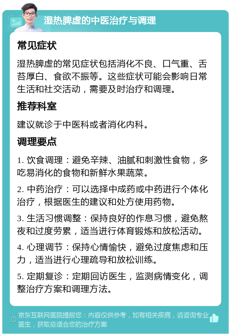 湿热脾虚的中医治疗与调理 常见症状 湿热脾虚的常见症状包括消化不良、口气重、舌苔厚白、食欲不振等。这些症状可能会影响日常生活和社交活动，需要及时治疗和调理。 推荐科室 建议就诊于中医科或者消化内科。 调理要点 1. 饮食调理：避免辛辣、油腻和刺激性食物，多吃易消化的食物和新鲜水果蔬菜。 2. 中药治疗：可以选择中成药或中药进行个体化治疗，根据医生的建议和处方使用药物。 3. 生活习惯调整：保持良好的作息习惯，避免熬夜和过度劳累，适当进行体育锻炼和放松活动。 4. 心理调节：保持心情愉快，避免过度焦虑和压力，适当进行心理疏导和放松训练。 5. 定期复诊：定期回访医生，监测病情变化，调整治疗方案和调理方法。