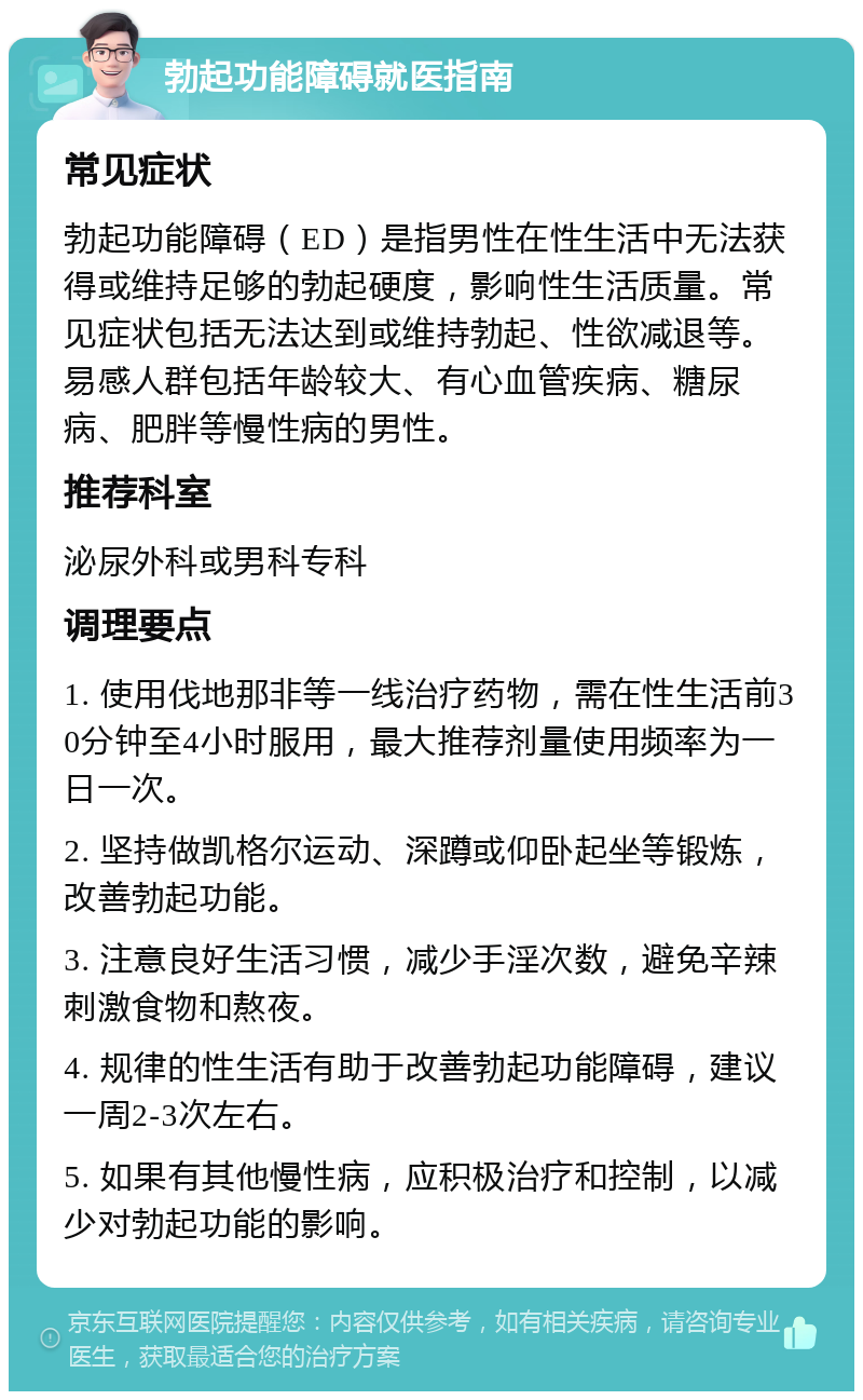 勃起功能障碍就医指南 常见症状 勃起功能障碍（ED）是指男性在性生活中无法获得或维持足够的勃起硬度，影响性生活质量。常见症状包括无法达到或维持勃起、性欲减退等。易感人群包括年龄较大、有心血管疾病、糖尿病、肥胖等慢性病的男性。 推荐科室 泌尿外科或男科专科 调理要点 1. 使用伐地那非等一线治疗药物，需在性生活前30分钟至4小时服用，最大推荐剂量使用频率为一日一次。 2. 坚持做凯格尔运动、深蹲或仰卧起坐等锻炼，改善勃起功能。 3. 注意良好生活习惯，减少手淫次数，避免辛辣刺激食物和熬夜。 4. 规律的性生活有助于改善勃起功能障碍，建议一周2-3次左右。 5. 如果有其他慢性病，应积极治疗和控制，以减少对勃起功能的影响。