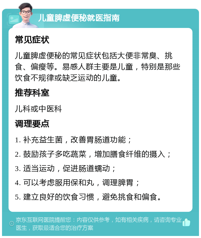 儿童脾虚便秘就医指南 常见症状 儿童脾虚便秘的常见症状包括大便非常臭、挑食、偏瘦等。易感人群主要是儿童，特别是那些饮食不规律或缺乏运动的儿童。 推荐科室 儿科或中医科 调理要点 1. 补充益生菌，改善胃肠道功能； 2. 鼓励孩子多吃蔬菜，增加膳食纤维的摄入； 3. 适当运动，促进肠道蠕动； 4. 可以考虑服用保和丸，调理脾胃； 5. 建立良好的饮食习惯，避免挑食和偏食。