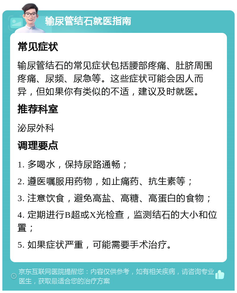 输尿管结石就医指南 常见症状 输尿管结石的常见症状包括腰部疼痛、肚脐周围疼痛、尿频、尿急等。这些症状可能会因人而异，但如果你有类似的不适，建议及时就医。 推荐科室 泌尿外科 调理要点 1. 多喝水，保持尿路通畅； 2. 遵医嘱服用药物，如止痛药、抗生素等； 3. 注意饮食，避免高盐、高糖、高蛋白的食物； 4. 定期进行B超或X光检查，监测结石的大小和位置； 5. 如果症状严重，可能需要手术治疗。