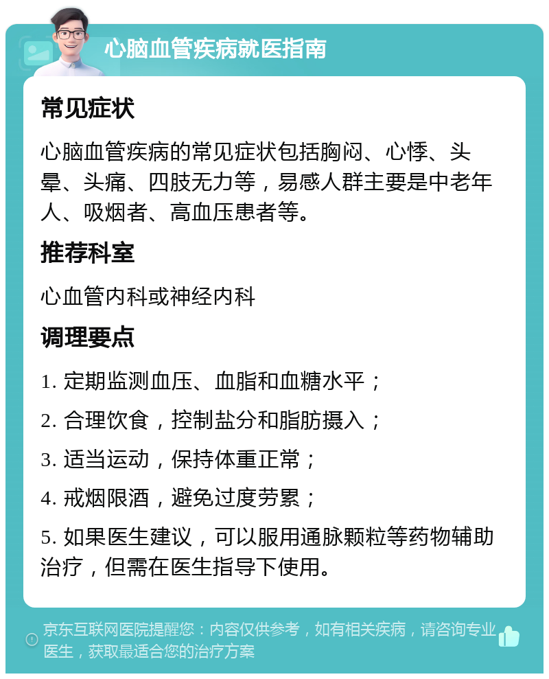 心脑血管疾病就医指南 常见症状 心脑血管疾病的常见症状包括胸闷、心悸、头晕、头痛、四肢无力等，易感人群主要是中老年人、吸烟者、高血压患者等。 推荐科室 心血管内科或神经内科 调理要点 1. 定期监测血压、血脂和血糖水平； 2. 合理饮食，控制盐分和脂肪摄入； 3. 适当运动，保持体重正常； 4. 戒烟限酒，避免过度劳累； 5. 如果医生建议，可以服用通脉颗粒等药物辅助治疗，但需在医生指导下使用。