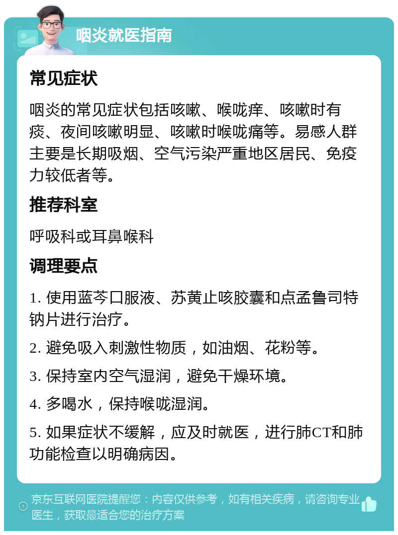 咽炎就医指南 常见症状 咽炎的常见症状包括咳嗽、喉咙痒、咳嗽时有痰、夜间咳嗽明显、咳嗽时喉咙痛等。易感人群主要是长期吸烟、空气污染严重地区居民、免疫力较低者等。 推荐科室 呼吸科或耳鼻喉科 调理要点 1. 使用蓝芩口服液、苏黄止咳胶囊和点孟鲁司特钠片进行治疗。 2. 避免吸入刺激性物质，如油烟、花粉等。 3. 保持室内空气湿润，避免干燥环境。 4. 多喝水，保持喉咙湿润。 5. 如果症状不缓解，应及时就医，进行肺CT和肺功能检查以明确病因。