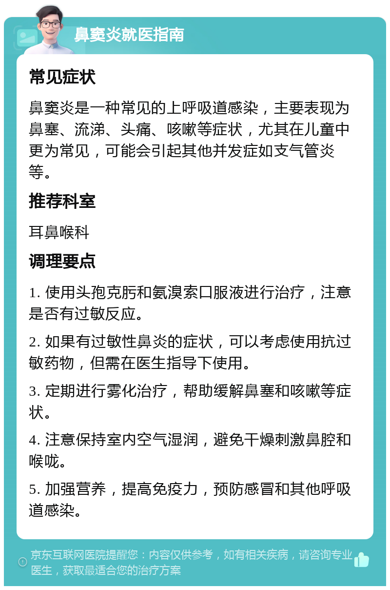 鼻窦炎就医指南 常见症状 鼻窦炎是一种常见的上呼吸道感染，主要表现为鼻塞、流涕、头痛、咳嗽等症状，尤其在儿童中更为常见，可能会引起其他并发症如支气管炎等。 推荐科室 耳鼻喉科 调理要点 1. 使用头孢克肟和氨溴索口服液进行治疗，注意是否有过敏反应。 2. 如果有过敏性鼻炎的症状，可以考虑使用抗过敏药物，但需在医生指导下使用。 3. 定期进行雾化治疗，帮助缓解鼻塞和咳嗽等症状。 4. 注意保持室内空气湿润，避免干燥刺激鼻腔和喉咙。 5. 加强营养，提高免疫力，预防感冒和其他呼吸道感染。