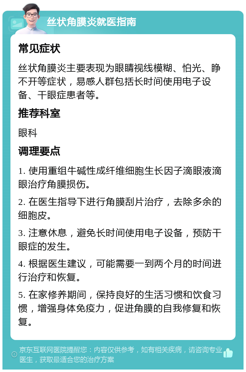 丝状角膜炎就医指南 常见症状 丝状角膜炎主要表现为眼睛视线模糊、怕光、睁不开等症状，易感人群包括长时间使用电子设备、干眼症患者等。 推荐科室 眼科 调理要点 1. 使用重组牛碱性成纤维细胞生长因子滴眼液滴眼治疗角膜损伤。 2. 在医生指导下进行角膜刮片治疗，去除多余的细胞皮。 3. 注意休息，避免长时间使用电子设备，预防干眼症的发生。 4. 根据医生建议，可能需要一到两个月的时间进行治疗和恢复。 5. 在家修养期间，保持良好的生活习惯和饮食习惯，增强身体免疫力，促进角膜的自我修复和恢复。