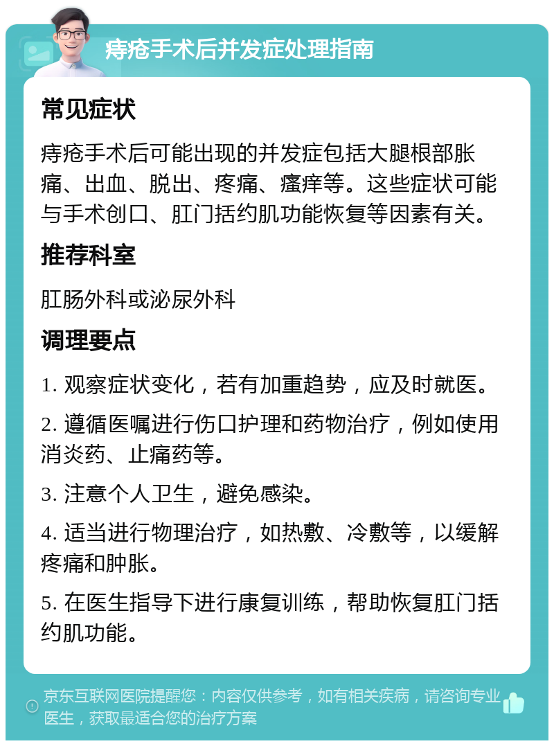 痔疮手术后并发症处理指南 常见症状 痔疮手术后可能出现的并发症包括大腿根部胀痛、出血、脱出、疼痛、瘙痒等。这些症状可能与手术创口、肛门括约肌功能恢复等因素有关。 推荐科室 肛肠外科或泌尿外科 调理要点 1. 观察症状变化，若有加重趋势，应及时就医。 2. 遵循医嘱进行伤口护理和药物治疗，例如使用消炎药、止痛药等。 3. 注意个人卫生，避免感染。 4. 适当进行物理治疗，如热敷、冷敷等，以缓解疼痛和肿胀。 5. 在医生指导下进行康复训练，帮助恢复肛门括约肌功能。