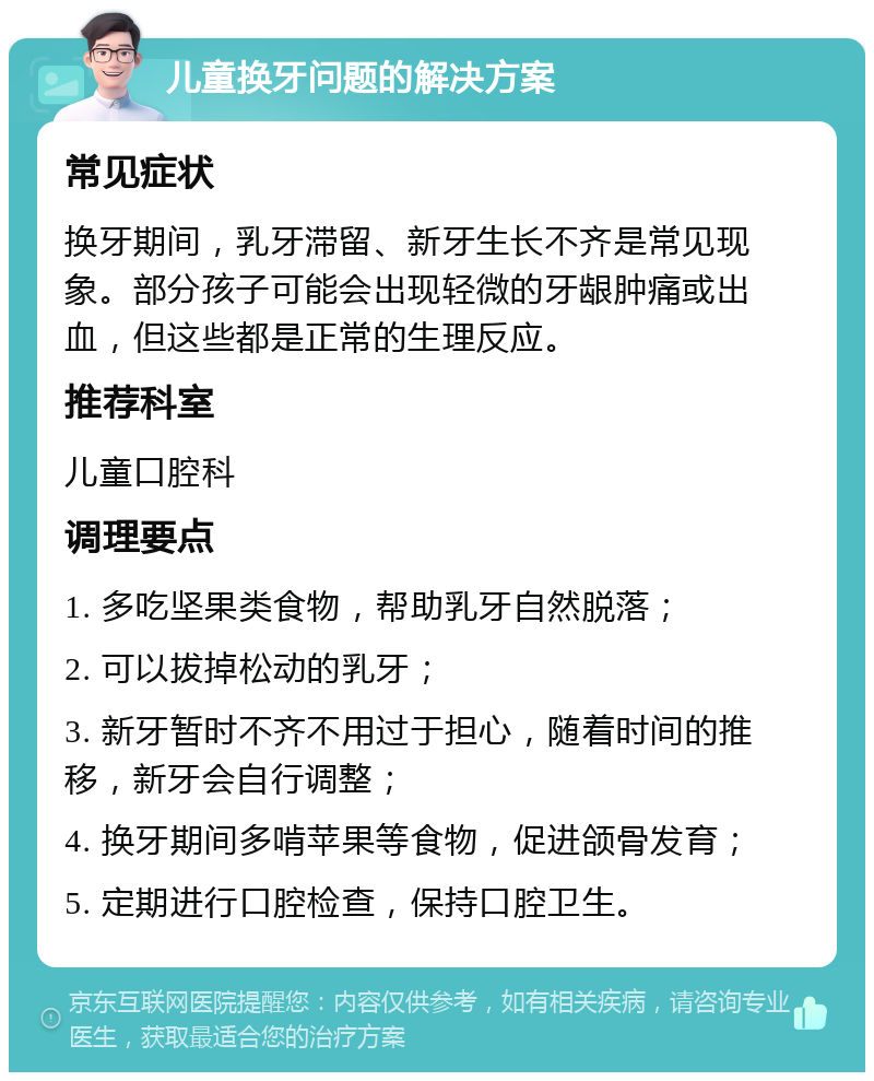 儿童换牙问题的解决方案 常见症状 换牙期间，乳牙滞留、新牙生长不齐是常见现象。部分孩子可能会出现轻微的牙龈肿痛或出血，但这些都是正常的生理反应。 推荐科室 儿童口腔科 调理要点 1. 多吃坚果类食物，帮助乳牙自然脱落； 2. 可以拔掉松动的乳牙； 3. 新牙暂时不齐不用过于担心，随着时间的推移，新牙会自行调整； 4. 换牙期间多啃苹果等食物，促进颌骨发育； 5. 定期进行口腔检查，保持口腔卫生。