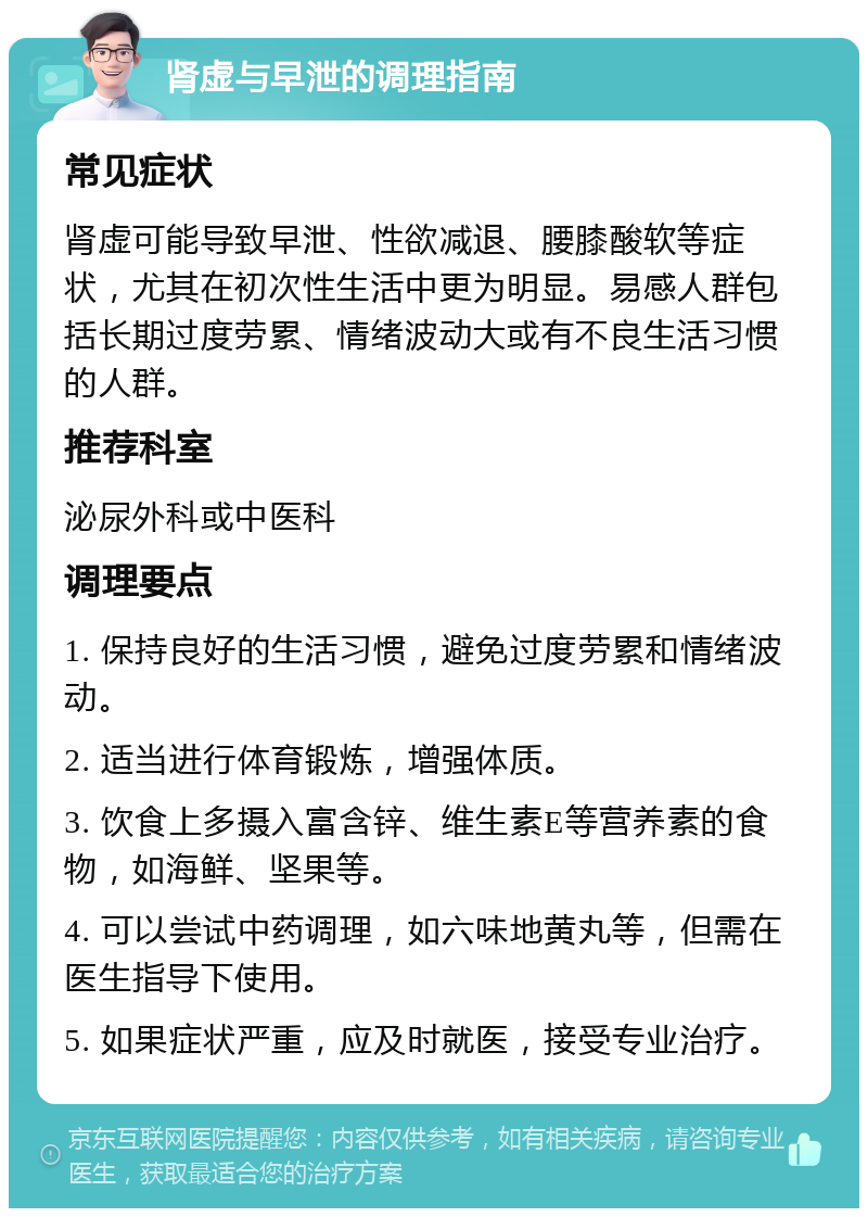 肾虚与早泄的调理指南 常见症状 肾虚可能导致早泄、性欲减退、腰膝酸软等症状，尤其在初次性生活中更为明显。易感人群包括长期过度劳累、情绪波动大或有不良生活习惯的人群。 推荐科室 泌尿外科或中医科 调理要点 1. 保持良好的生活习惯，避免过度劳累和情绪波动。 2. 适当进行体育锻炼，增强体质。 3. 饮食上多摄入富含锌、维生素E等营养素的食物，如海鲜、坚果等。 4. 可以尝试中药调理，如六味地黄丸等，但需在医生指导下使用。 5. 如果症状严重，应及时就医，接受专业治疗。