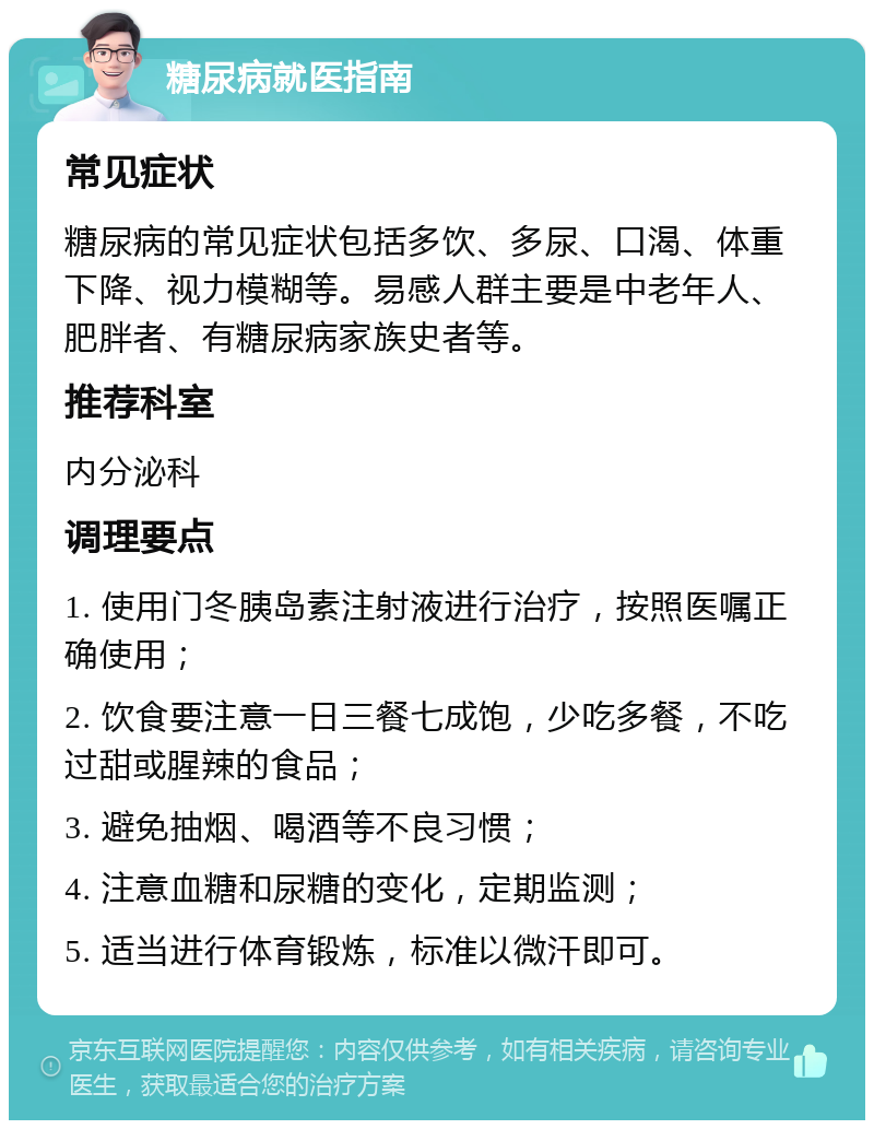 糖尿病就医指南 常见症状 糖尿病的常见症状包括多饮、多尿、口渴、体重下降、视力模糊等。易感人群主要是中老年人、肥胖者、有糖尿病家族史者等。 推荐科室 内分泌科 调理要点 1. 使用门冬胰岛素注射液进行治疗，按照医嘱正确使用； 2. 饮食要注意一日三餐七成饱，少吃多餐，不吃过甜或腥辣的食品； 3. 避免抽烟、喝酒等不良习惯； 4. 注意血糖和尿糖的变化，定期监测； 5. 适当进行体育锻炼，标准以微汗即可。