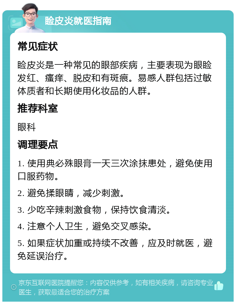 睑皮炎就医指南 常见症状 睑皮炎是一种常见的眼部疾病，主要表现为眼睑发红、瘙痒、脱皮和有斑痕。易感人群包括过敏体质者和长期使用化妆品的人群。 推荐科室 眼科 调理要点 1. 使用典必殊眼膏一天三次涂抹患处，避免使用口服药物。 2. 避免揉眼睛，减少刺激。 3. 少吃辛辣刺激食物，保持饮食清淡。 4. 注意个人卫生，避免交叉感染。 5. 如果症状加重或持续不改善，应及时就医，避免延误治疗。