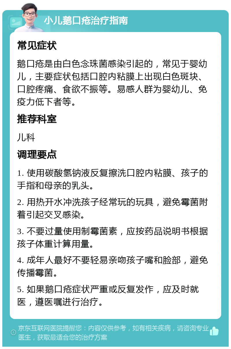 小儿鹅口疮治疗指南 常见症状 鹅口疮是由白色念珠菌感染引起的，常见于婴幼儿，主要症状包括口腔内粘膜上出现白色斑块、口腔疼痛、食欲不振等。易感人群为婴幼儿、免疫力低下者等。 推荐科室 儿科 调理要点 1. 使用碳酸氢钠液反复擦洗口腔内粘膜、孩子的手指和母亲的乳头。 2. 用热开水冲洗孩子经常玩的玩具，避免霉菌附着引起交叉感染。 3. 不要过量使用制霉菌素，应按药品说明书根据孩子体重计算用量。 4. 成年人最好不要轻易亲吻孩子嘴和脸部，避免传播霉菌。 5. 如果鹅口疮症状严重或反复发作，应及时就医，遵医嘱进行治疗。