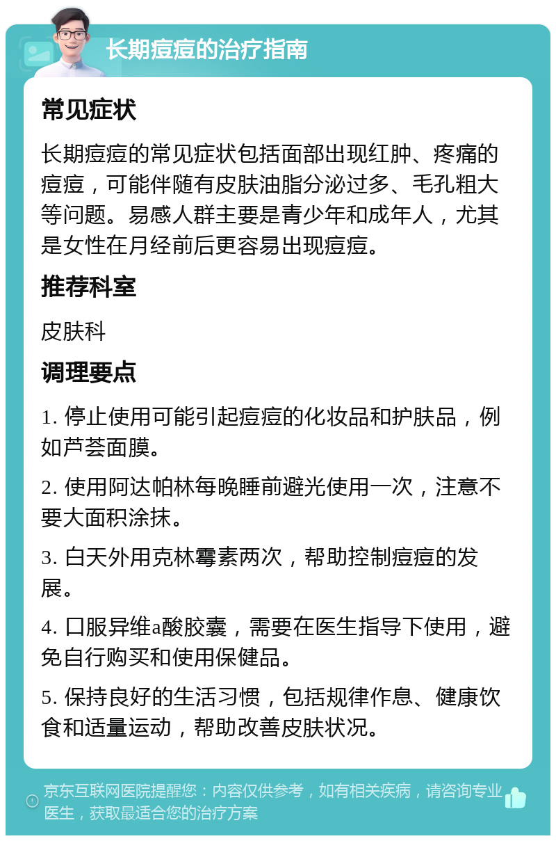 长期痘痘的治疗指南 常见症状 长期痘痘的常见症状包括面部出现红肿、疼痛的痘痘，可能伴随有皮肤油脂分泌过多、毛孔粗大等问题。易感人群主要是青少年和成年人，尤其是女性在月经前后更容易出现痘痘。 推荐科室 皮肤科 调理要点 1. 停止使用可能引起痘痘的化妆品和护肤品，例如芦荟面膜。 2. 使用阿达帕林每晚睡前避光使用一次，注意不要大面积涂抹。 3. 白天外用克林霉素两次，帮助控制痘痘的发展。 4. 口服异维a酸胶囊，需要在医生指导下使用，避免自行购买和使用保健品。 5. 保持良好的生活习惯，包括规律作息、健康饮食和适量运动，帮助改善皮肤状况。