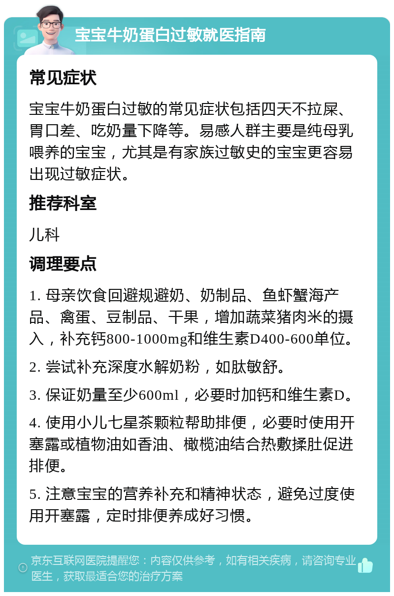 宝宝牛奶蛋白过敏就医指南 常见症状 宝宝牛奶蛋白过敏的常见症状包括四天不拉屎、胃口差、吃奶量下降等。易感人群主要是纯母乳喂养的宝宝，尤其是有家族过敏史的宝宝更容易出现过敏症状。 推荐科室 儿科 调理要点 1. 母亲饮食回避规避奶、奶制品、鱼虾蟹海产品、禽蛋、豆制品、干果，增加蔬菜猪肉米的摄入，补充钙800-1000mg和维生素D400-600单位。 2. 尝试补充深度水解奶粉，如肽敏舒。 3. 保证奶量至少600ml，必要时加钙和维生素D。 4. 使用小儿七星茶颗粒帮助排便，必要时使用开塞露或植物油如香油、橄榄油结合热敷揉肚促进排便。 5. 注意宝宝的营养补充和精神状态，避免过度使用开塞露，定时排便养成好习惯。