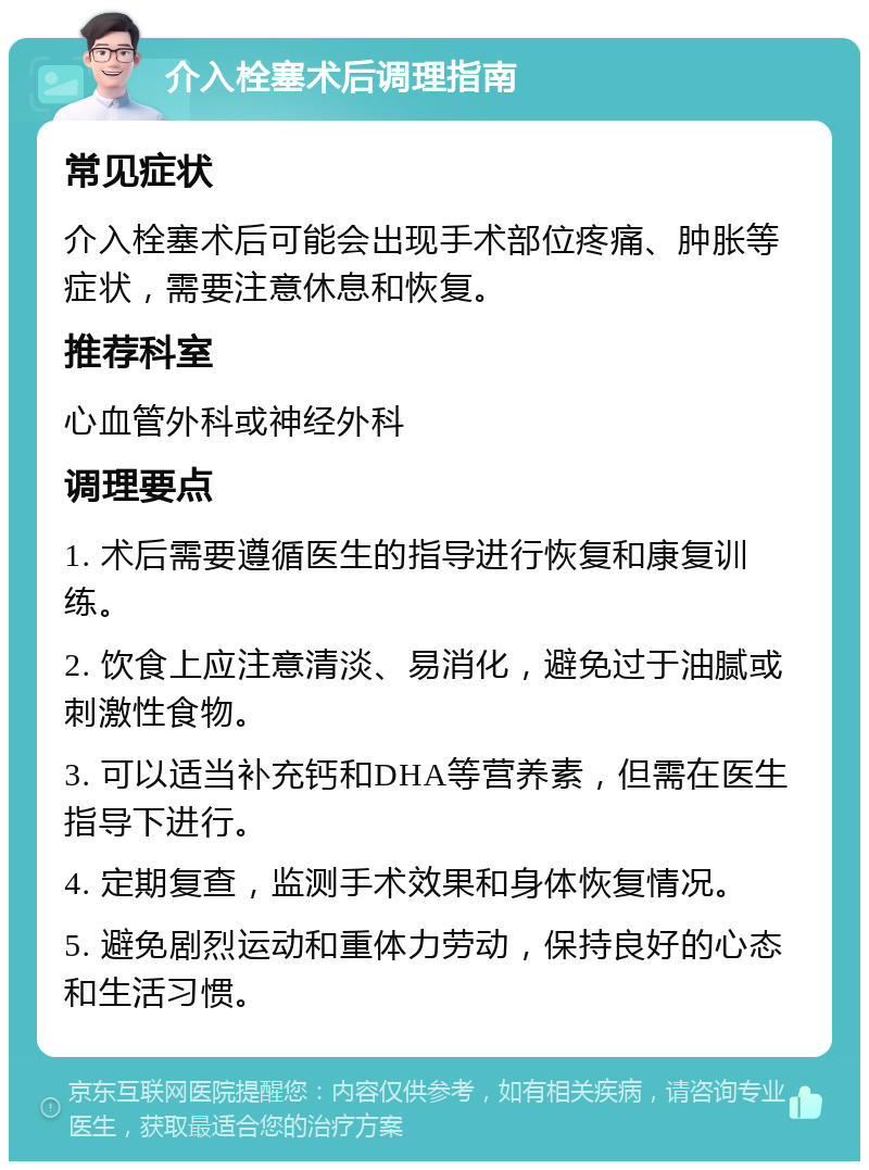 介入栓塞术后调理指南 常见症状 介入栓塞术后可能会出现手术部位疼痛、肿胀等症状，需要注意休息和恢复。 推荐科室 心血管外科或神经外科 调理要点 1. 术后需要遵循医生的指导进行恢复和康复训练。 2. 饮食上应注意清淡、易消化，避免过于油腻或刺激性食物。 3. 可以适当补充钙和DHA等营养素，但需在医生指导下进行。 4. 定期复查，监测手术效果和身体恢复情况。 5. 避免剧烈运动和重体力劳动，保持良好的心态和生活习惯。