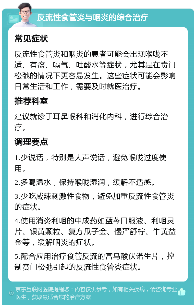 反流性食管炎与咽炎的综合治疗 常见症状 反流性食管炎和咽炎的患者可能会出现喉咙不适、有痰、嗝气、吐酸水等症状，尤其是在贲门松弛的情况下更容易发生。这些症状可能会影响日常生活和工作，需要及时就医治疗。 推荐科室 建议就诊于耳鼻喉科和消化内科，进行综合治疗。 调理要点 1.少说话，特别是大声说话，避免喉咙过度使用。 2.多喝温水，保持喉咙湿润，缓解不适感。 3.少吃咸辣刺激性食物，避免加重反流性食管炎的症状。 4.使用消炎利咽的中成药如蓝芩口服液、利咽灵片、银黄颗粒、复方瓜子金、慢严舒柠、牛黄益金等，缓解咽炎的症状。 5.配合应用治疗食管反流的富马酸伏诺生片，控制贲门松弛引起的反流性食管炎症状。