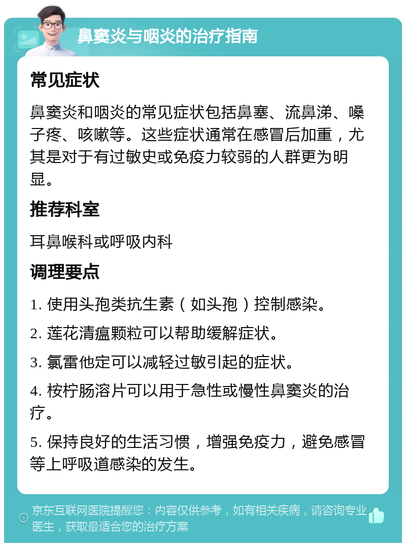 鼻窦炎与咽炎的治疗指南 常见症状 鼻窦炎和咽炎的常见症状包括鼻塞、流鼻涕、嗓子疼、咳嗽等。这些症状通常在感冒后加重，尤其是对于有过敏史或免疫力较弱的人群更为明显。 推荐科室 耳鼻喉科或呼吸内科 调理要点 1. 使用头孢类抗生素（如头孢）控制感染。 2. 莲花清瘟颗粒可以帮助缓解症状。 3. 氯雷他定可以减轻过敏引起的症状。 4. 桉柠肠溶片可以用于急性或慢性鼻窦炎的治疗。 5. 保持良好的生活习惯，增强免疫力，避免感冒等上呼吸道感染的发生。