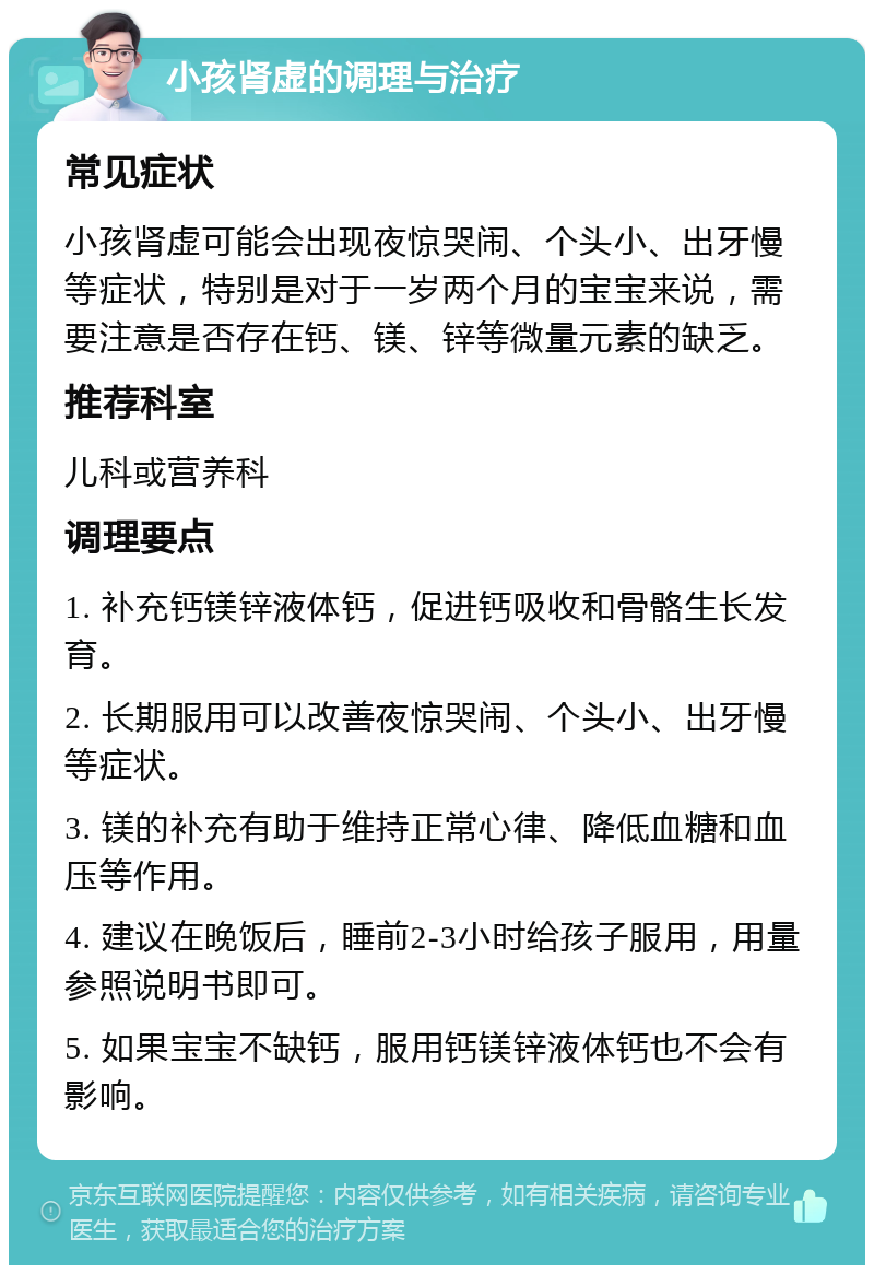 小孩肾虚的调理与治疗 常见症状 小孩肾虚可能会出现夜惊哭闹、个头小、出牙慢等症状，特别是对于一岁两个月的宝宝来说，需要注意是否存在钙、镁、锌等微量元素的缺乏。 推荐科室 儿科或营养科 调理要点 1. 补充钙镁锌液体钙，促进钙吸收和骨骼生长发育。 2. 长期服用可以改善夜惊哭闹、个头小、出牙慢等症状。 3. 镁的补充有助于维持正常心律、降低血糖和血压等作用。 4. 建议在晚饭后，睡前2-3小时给孩子服用，用量参照说明书即可。 5. 如果宝宝不缺钙，服用钙镁锌液体钙也不会有影响。