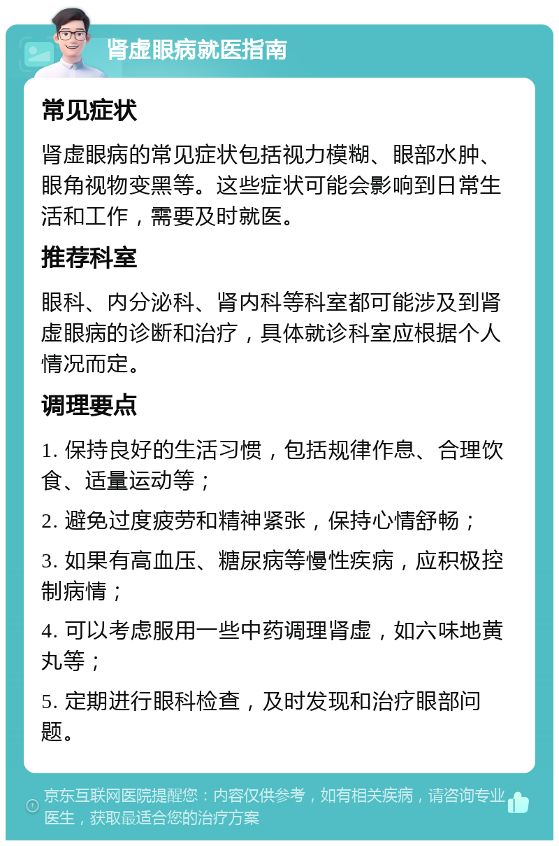 肾虚眼病就医指南 常见症状 肾虚眼病的常见症状包括视力模糊、眼部水肿、眼角视物变黑等。这些症状可能会影响到日常生活和工作，需要及时就医。 推荐科室 眼科、内分泌科、肾内科等科室都可能涉及到肾虚眼病的诊断和治疗，具体就诊科室应根据个人情况而定。 调理要点 1. 保持良好的生活习惯，包括规律作息、合理饮食、适量运动等； 2. 避免过度疲劳和精神紧张，保持心情舒畅； 3. 如果有高血压、糖尿病等慢性疾病，应积极控制病情； 4. 可以考虑服用一些中药调理肾虚，如六味地黄丸等； 5. 定期进行眼科检查，及时发现和治疗眼部问题。