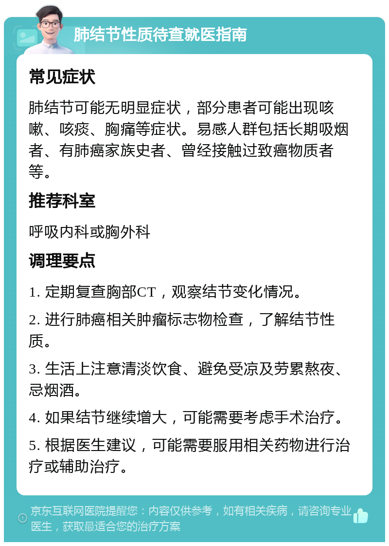 肺结节性质待查就医指南 常见症状 肺结节可能无明显症状，部分患者可能出现咳嗽、咳痰、胸痛等症状。易感人群包括长期吸烟者、有肺癌家族史者、曾经接触过致癌物质者等。 推荐科室 呼吸内科或胸外科 调理要点 1. 定期复查胸部CT，观察结节变化情况。 2. 进行肺癌相关肿瘤标志物检查，了解结节性质。 3. 生活上注意清淡饮食、避免受凉及劳累熬夜、忌烟酒。 4. 如果结节继续增大，可能需要考虑手术治疗。 5. 根据医生建议，可能需要服用相关药物进行治疗或辅助治疗。