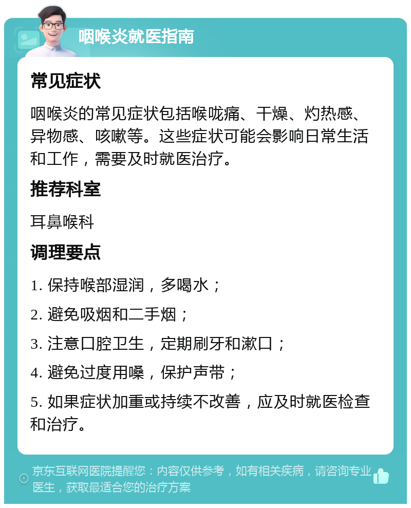 咽喉炎就医指南 常见症状 咽喉炎的常见症状包括喉咙痛、干燥、灼热感、异物感、咳嗽等。这些症状可能会影响日常生活和工作，需要及时就医治疗。 推荐科室 耳鼻喉科 调理要点 1. 保持喉部湿润，多喝水； 2. 避免吸烟和二手烟； 3. 注意口腔卫生，定期刷牙和漱口； 4. 避免过度用嗓，保护声带； 5. 如果症状加重或持续不改善，应及时就医检查和治疗。