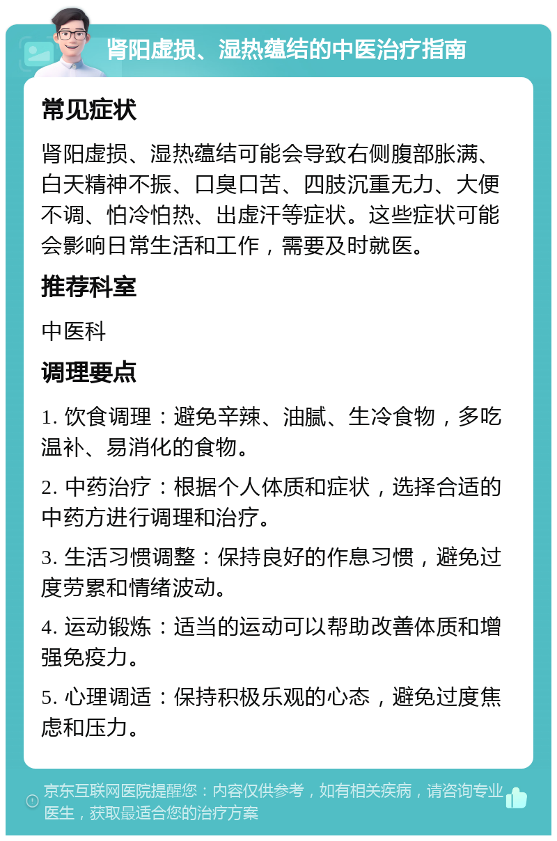 肾阳虚损、湿热蕴结的中医治疗指南 常见症状 肾阳虚损、湿热蕴结可能会导致右侧腹部胀满、白天精神不振、口臭口苦、四肢沉重无力、大便不调、怕冷怕热、出虚汗等症状。这些症状可能会影响日常生活和工作，需要及时就医。 推荐科室 中医科 调理要点 1. 饮食调理：避免辛辣、油腻、生冷食物，多吃温补、易消化的食物。 2. 中药治疗：根据个人体质和症状，选择合适的中药方进行调理和治疗。 3. 生活习惯调整：保持良好的作息习惯，避免过度劳累和情绪波动。 4. 运动锻炼：适当的运动可以帮助改善体质和增强免疫力。 5. 心理调适：保持积极乐观的心态，避免过度焦虑和压力。