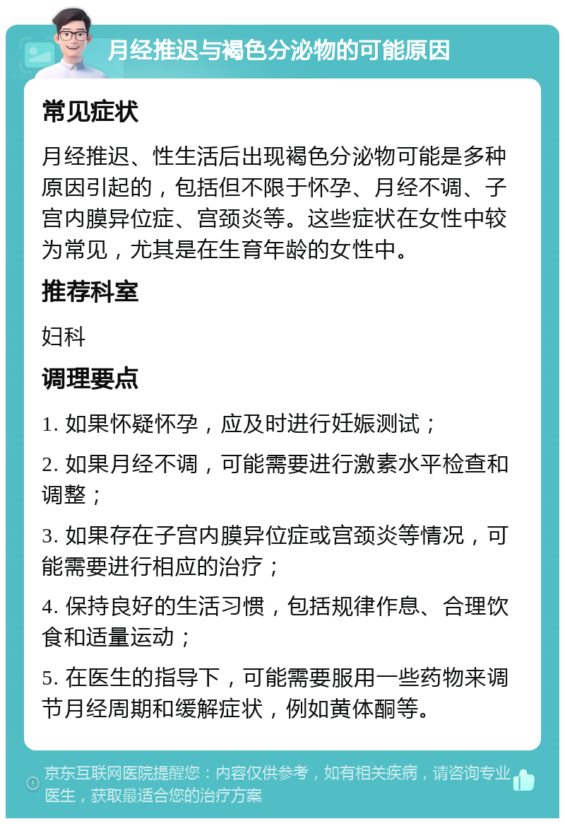 月经推迟与褐色分泌物的可能原因 常见症状 月经推迟、性生活后出现褐色分泌物可能是多种原因引起的，包括但不限于怀孕、月经不调、子宫内膜异位症、宫颈炎等。这些症状在女性中较为常见，尤其是在生育年龄的女性中。 推荐科室 妇科 调理要点 1. 如果怀疑怀孕，应及时进行妊娠测试； 2. 如果月经不调，可能需要进行激素水平检查和调整； 3. 如果存在子宫内膜异位症或宫颈炎等情况，可能需要进行相应的治疗； 4. 保持良好的生活习惯，包括规律作息、合理饮食和适量运动； 5. 在医生的指导下，可能需要服用一些药物来调节月经周期和缓解症状，例如黄体酮等。