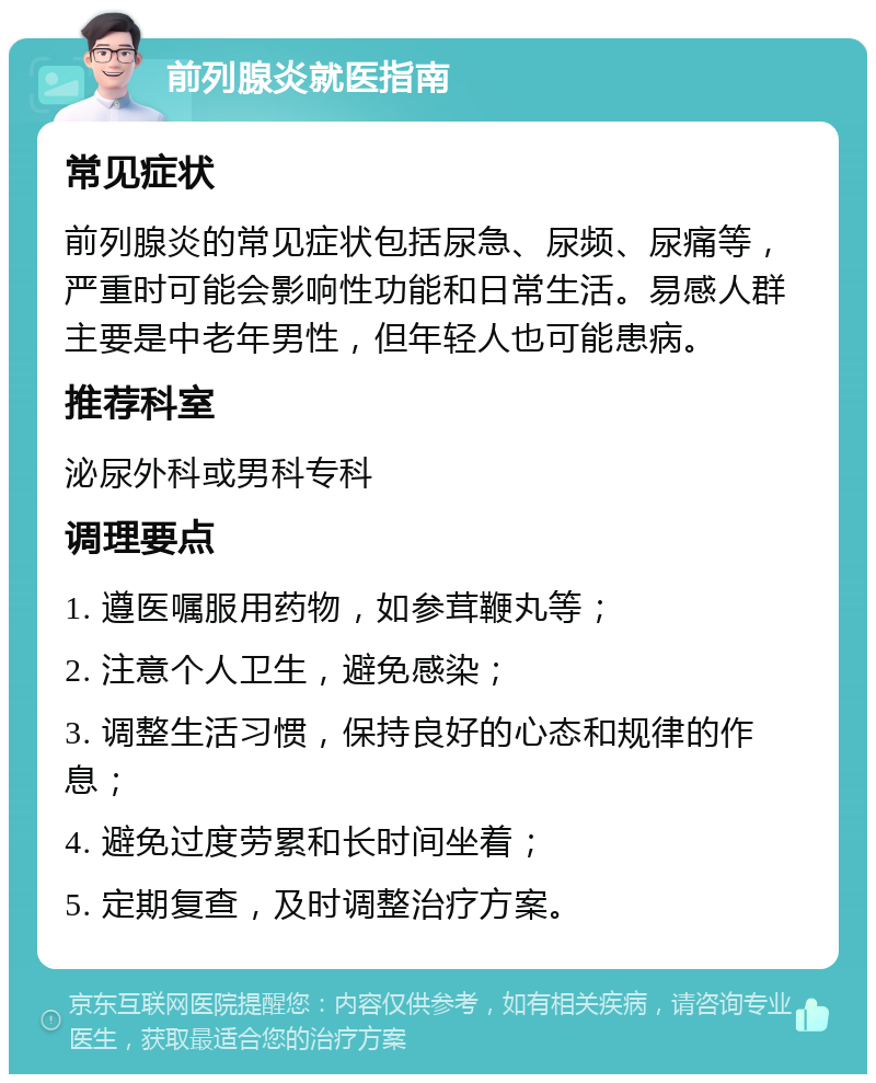 前列腺炎就医指南 常见症状 前列腺炎的常见症状包括尿急、尿频、尿痛等，严重时可能会影响性功能和日常生活。易感人群主要是中老年男性，但年轻人也可能患病。 推荐科室 泌尿外科或男科专科 调理要点 1. 遵医嘱服用药物，如参茸鞭丸等； 2. 注意个人卫生，避免感染； 3. 调整生活习惯，保持良好的心态和规律的作息； 4. 避免过度劳累和长时间坐着； 5. 定期复查，及时调整治疗方案。