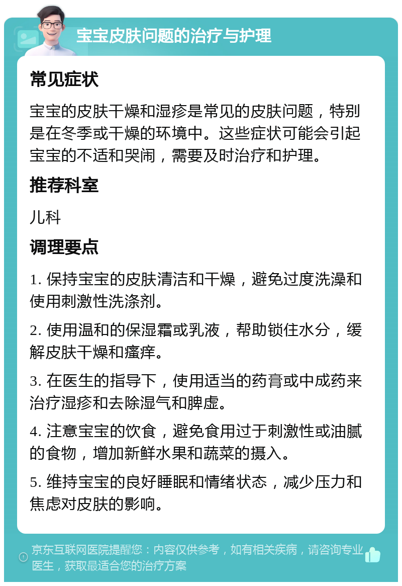 宝宝皮肤问题的治疗与护理 常见症状 宝宝的皮肤干燥和湿疹是常见的皮肤问题，特别是在冬季或干燥的环境中。这些症状可能会引起宝宝的不适和哭闹，需要及时治疗和护理。 推荐科室 儿科 调理要点 1. 保持宝宝的皮肤清洁和干燥，避免过度洗澡和使用刺激性洗涤剂。 2. 使用温和的保湿霜或乳液，帮助锁住水分，缓解皮肤干燥和瘙痒。 3. 在医生的指导下，使用适当的药膏或中成药来治疗湿疹和去除湿气和脾虚。 4. 注意宝宝的饮食，避免食用过于刺激性或油腻的食物，增加新鲜水果和蔬菜的摄入。 5. 维持宝宝的良好睡眠和情绪状态，减少压力和焦虑对皮肤的影响。