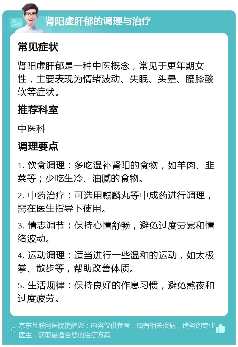 肾阳虚肝郁的调理与治疗 常见症状 肾阳虚肝郁是一种中医概念，常见于更年期女性，主要表现为情绪波动、失眠、头晕、腰膝酸软等症状。 推荐科室 中医科 调理要点 1. 饮食调理：多吃温补肾阳的食物，如羊肉、韭菜等；少吃生冷、油腻的食物。 2. 中药治疗：可选用麒麟丸等中成药进行调理，需在医生指导下使用。 3. 情志调节：保持心情舒畅，避免过度劳累和情绪波动。 4. 运动调理：适当进行一些温和的运动，如太极拳、散步等，帮助改善体质。 5. 生活规律：保持良好的作息习惯，避免熬夜和过度疲劳。