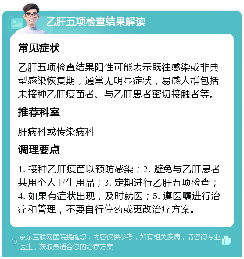 乙肝五项检查结果解读 常见症状 乙肝五项检查结果阳性可能表示既往感染或非典型感染恢复期，通常无明显症状，易感人群包括未接种乙肝疫苗者、与乙肝患者密切接触者等。 推荐科室 肝病科或传染病科 调理要点 1. 接种乙肝疫苗以预防感染；2. 避免与乙肝患者共用个人卫生用品；3. 定期进行乙肝五项检查；4. 如果有症状出现，及时就医；5. 遵医嘱进行治疗和管理，不要自行停药或更改治疗方案。